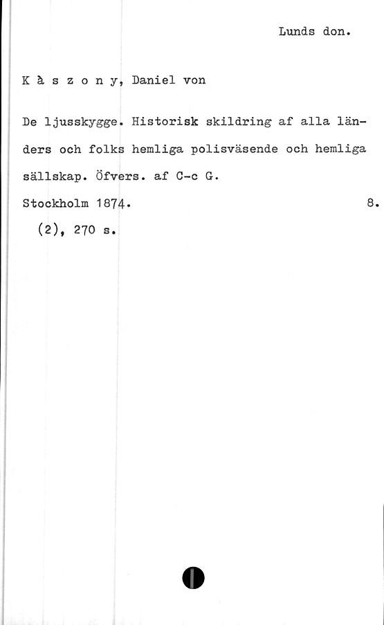  ﻿Lunds don
Käszony, Daniel von
De ljusskygge. Historisk skildring af alla län-
ders och folks hemliga polisväsende och hemliga
sällskap. Öfvers. af C-c G.
Stockholm 1874»
8